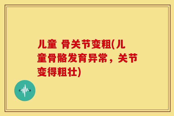 儿童 骨关节变粗(儿童骨骼发育异常,关节变得粗壮) 儿童 骨关节变粗(儿童骨骼发育异常,关节变得粗壮)