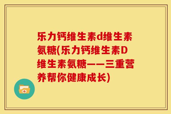 乐力钙维生素d维生素氨糖(乐力钙维生素D维生素氨糖——三重营养帮你健康成长)