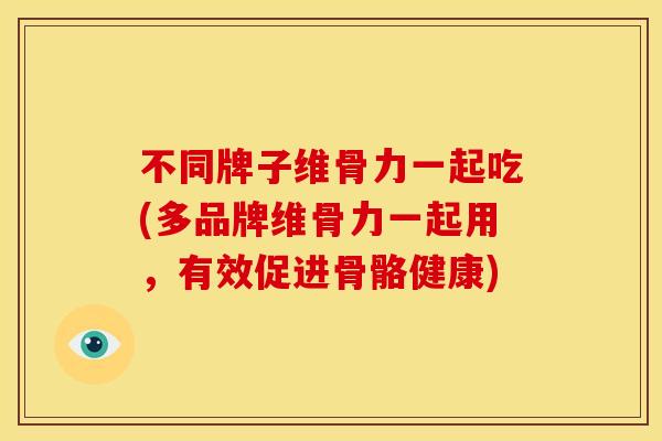 不同牌子维骨力一起吃(多品牌维骨力一起用,有效促进骨骼健康) 不同牌子维骨力一起吃(多品牌维骨力一起用,有效促进骨骼健康)