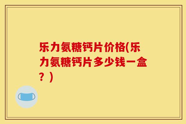 乐力氨糖钙片价格(乐力氨糖钙片多少钱一盒?) 乐力氨糖钙片价格(乐力氨糖钙片多少钱一盒?)