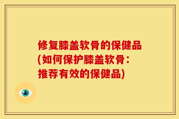 修复膝盖软骨的保健品(如何保护膝盖软骨：推荐有效的保健品)