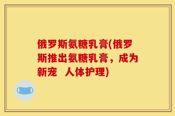 俄罗斯氨糖乳膏(俄罗斯推出氨糖乳膏,成为新宠 人体护理) 俄罗斯氨糖乳膏(俄罗斯推出氨糖乳膏,成为新宠 人体护理)