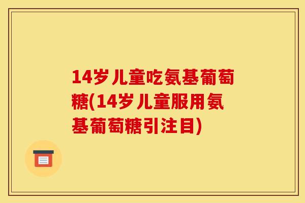 14岁儿童吃氨基葡萄糖(14岁儿童服用氨基葡萄糖引注目) 14岁儿童吃氨基葡萄糖(14岁儿童服用氨基葡萄糖引注目)