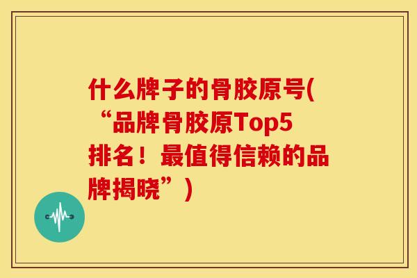 什么牌子的骨胶原号(“品牌骨胶原Top5排名！值得信赖的品牌揭晓”)