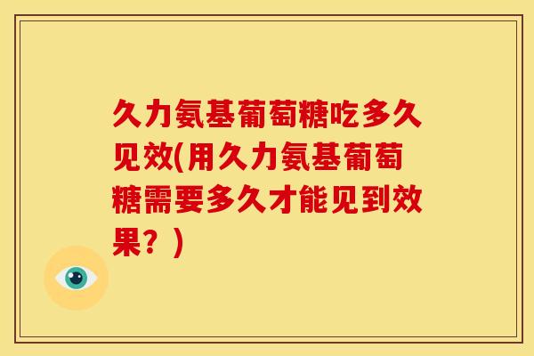 久力氨基葡萄糖吃多久见效(用久力氨基葡萄糖需要多久才能见到效果？)
