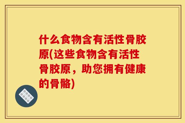 什么食物含有活性骨胶原(这些食物含有活性骨胶原,助您拥有健康的骨骼) 什么食物含有活性骨胶原(这些食物含有活性骨胶原,助您拥有健康的骨骼)