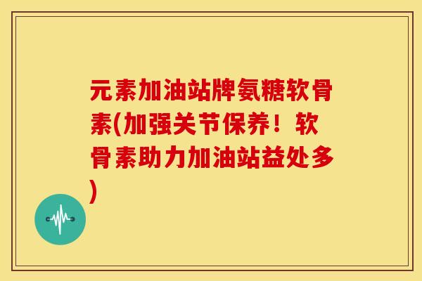 元素加油站牌氨糖软骨素(加强关节保养!软骨素助力加油站益处多) 元素加油站牌氨糖软骨素(加强关节保养!软骨素助力加油站益处多)