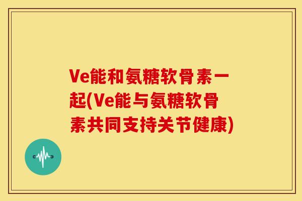 Ve能和氨糖软骨素一起(Ve能与氨糖软骨素共同支持关节健康) Ve能和氨糖软骨素一起(Ve能与氨糖软骨素共同支持关节健康)
