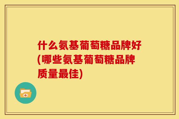什么氨基葡萄糖品牌好(哪些氨基葡萄糖品牌质量佳) 什么氨基葡萄糖品牌好(哪些氨基葡萄糖品牌质量佳)