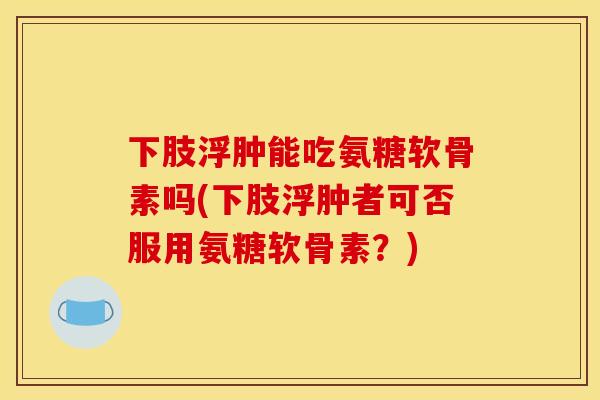 下肢浮肿能吃氨糖软骨素吗(下肢浮肿者可否服用氨糖软骨素?) 下肢浮肿能吃氨糖软骨素吗(下肢浮肿者可否服用氨糖软骨素?)