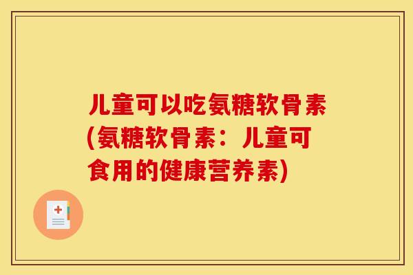 儿童可以吃氨糖软骨素(氨糖软骨素:儿童可食用的健康营养素) 儿童可以吃氨糖软骨素(氨糖软骨素:儿童可食用的健康营养素)