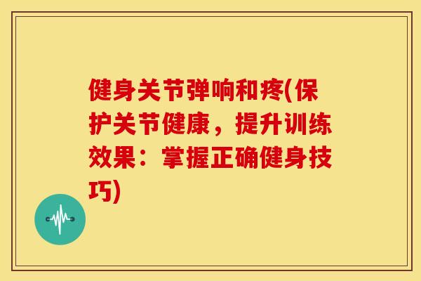 健身关节弹响和疼(保护关节健康，提升训练效果：掌握正确健身技巧)