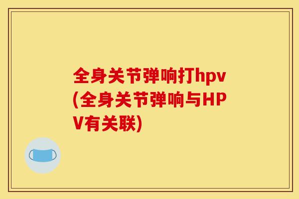 全身关节弹响打hpv(全身关节弹响与HPV有关联) 全身关节弹响打hpv(全身关节弹响与HPV有关联)