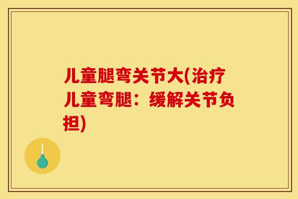 儿童腿弯关节大(儿童弯腿:缓解关节负担) 儿童腿弯关节大(儿童弯腿:缓解关节负担)