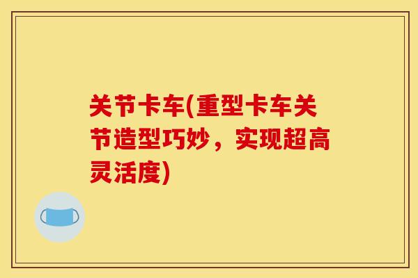 关节卡车(重型卡车关节造型巧妙,实现超高灵活度) 关节卡车(重型卡车关节造型巧妙,实现超高灵活度)