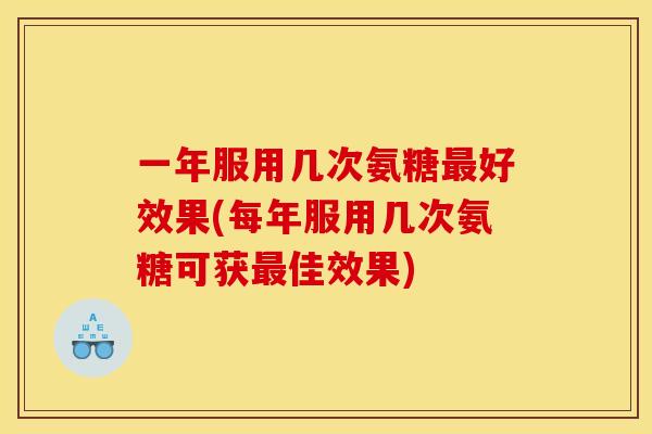 一年服用几次氨糖好效果(每年服用几次氨糖可获佳效果) 一年服用几次氨糖好效果(每年服用几次氨糖可获佳效果)