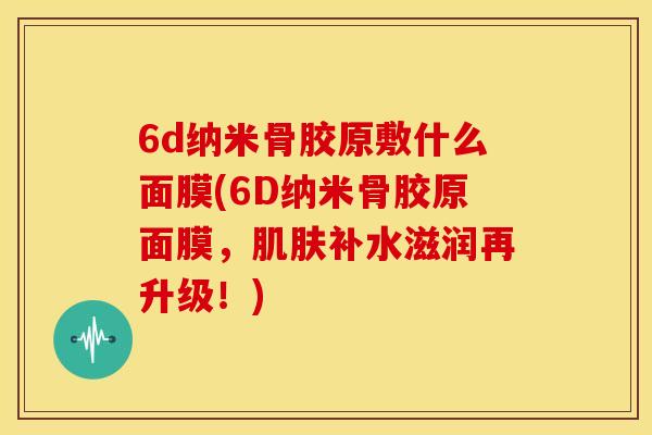 6d纳米骨胶原敷什么面膜(6D纳米骨胶原面膜,补水滋润再升级!) 6d纳米骨胶原敷什么面膜(6D纳米骨胶原面膜,补水滋润再升级!)