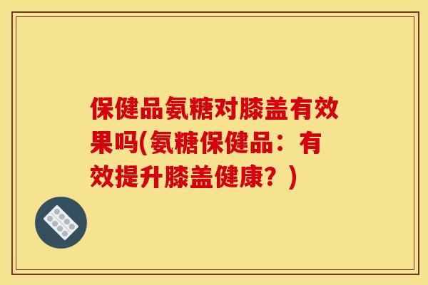 保健品氨糖对膝盖有效果吗(氨糖保健品：有效提升膝盖健康？)