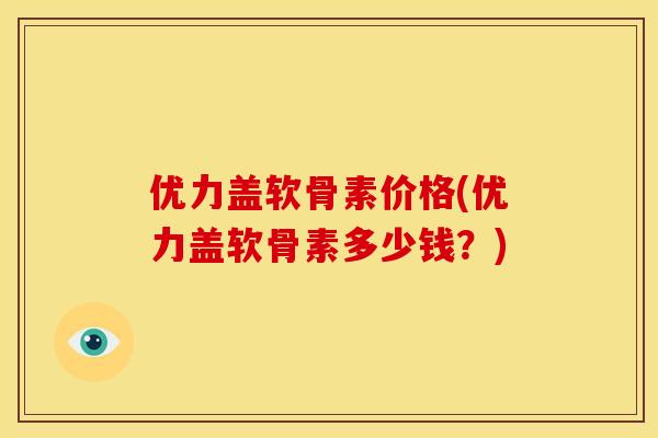 优力盖软骨素价格(优力盖软骨素多少钱?) 优力盖软骨素价格(优力盖软骨素多少钱?)