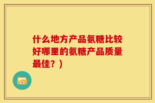 什么地方产品氨糖比较好哪里的氨糖产品质量佳?) 什么地方产品氨糖比较好哪里的氨糖产品质量佳?)