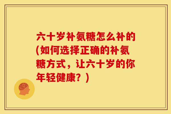 六十岁补氨糖怎么补的(如何选择正确的补氨糖方式,让六十岁的你年轻健康?) 六十岁补氨糖怎么补的(如何选择正确的补氨糖方式,让六十岁的你年轻健康?)
