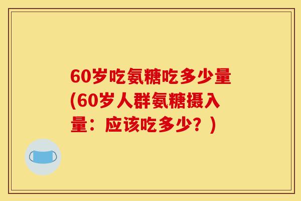 60岁吃氨糖吃多少量(60岁人群氨糖摄入量:应该吃多少?) 60岁吃氨糖吃多少量(60岁人群氨糖摄入量:应该吃多少?)