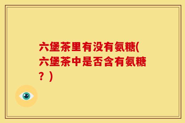 六堡茶里有没有氨糖(六堡茶中是否含有氨糖?) 六堡茶里有没有氨糖(六堡茶中是否含有氨糖?)