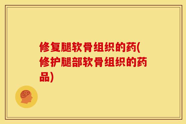 修复腿软骨组织的药(修护腿部软骨组织的药品)