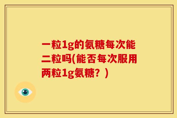 一粒1g的氨糖每次能二粒吗(能否每次服用两粒1g氨糖?) 一粒1g的氨糖每次能二粒吗(能否每次服用两粒1g氨糖?)