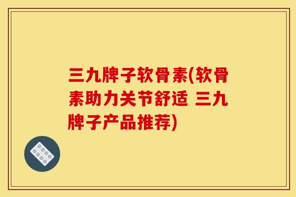 三九牌子软骨素(软骨素助力关节舒适 三九牌子产品推荐) 三九牌子软骨素(软骨素助力关节舒适 三九牌子产品推荐)