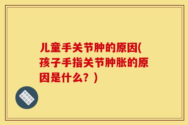 儿童手关节肿的原因(孩子手指关节的原因是什么?) 儿童手关节肿的原因(孩子手指关节的原因是什么?)
