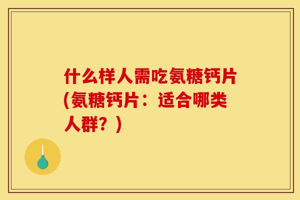 什么样人需吃氨糖钙片(氨糖钙片:适合哪类人群?) 什么样人需吃氨糖钙片(氨糖钙片:适合哪类人群?)