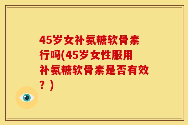 45岁女补氨糖软骨素行吗(45岁女性服用补氨糖软骨素是否有效？)