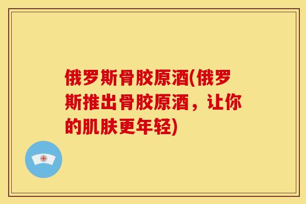 俄罗斯骨胶原酒(俄罗斯推出骨胶原酒,让你的更年轻) 俄罗斯骨胶原酒(俄罗斯推出骨胶原酒,让你的更年轻)