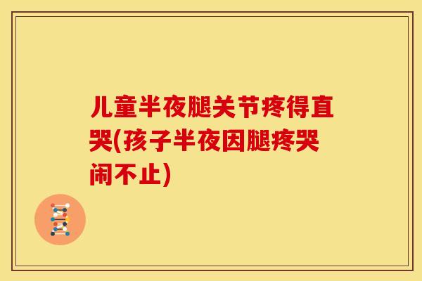 儿童半夜腿关节疼得直哭(孩子半夜因腿疼哭闹不止) 儿童半夜腿关节疼得直哭(孩子半夜因腿疼哭闹不止)