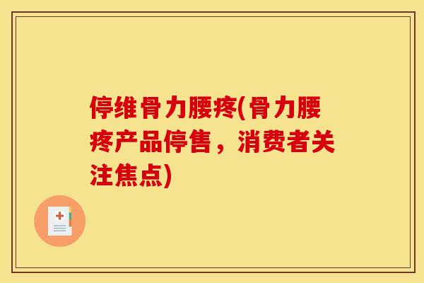 停维骨力腰疼(骨力腰疼产品停售，消费者关注焦点)