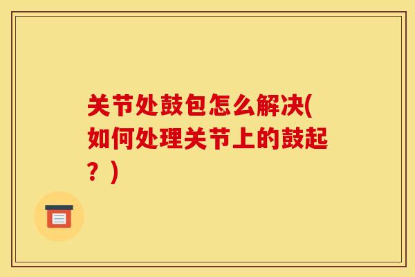 关节处鼓包怎么解决(如何处理关节上的鼓起?) 关节处鼓包怎么解决(如何处理关节上的鼓起?)