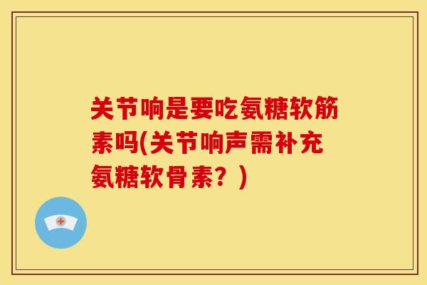 关节响是要吃氨糖软筋素吗(关节响声需补充氨糖软骨素？)