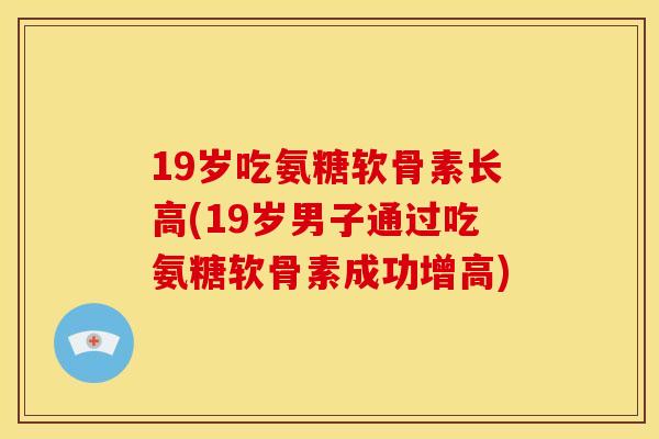 19岁吃氨糖软骨素长高(19岁男子通过吃氨糖软骨素成功增高) 19岁吃氨糖软骨素长高(19岁男子通过吃氨糖软骨素成功增高)