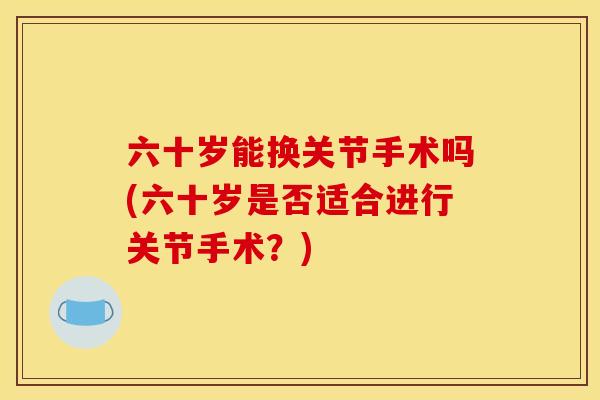 六十岁能换关节手术吗(六十岁是否适合进行关节手术?) 六十岁能换关节手术吗(六十岁是否适合进行关节手术?)