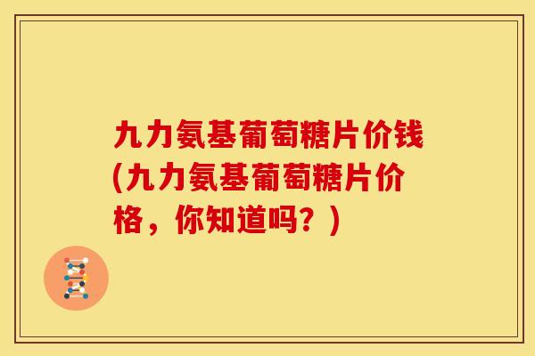 九力氨基葡萄糖片价钱(九力氨基葡萄糖片价格,你知道吗?) 九力氨基葡萄糖片价钱(九力氨基葡萄糖片价格,你知道吗?)