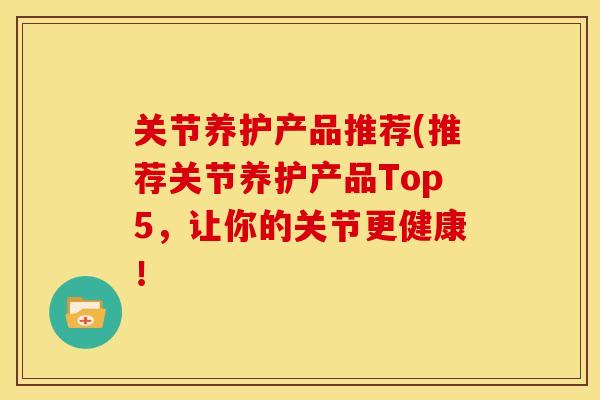 关节养护产品推荐(推荐关节养护产品Top5,让你的关节更健康! 关节养护产品推荐(推荐关节养护产品Top5,让你的关节更健康!