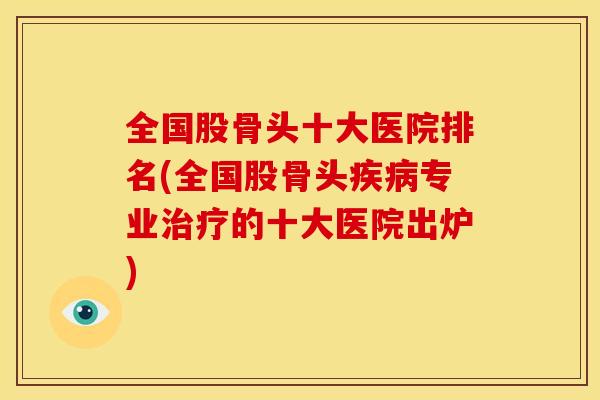 全国股骨头十大医院排名(全国股骨头专业的十大医院出炉) 全国股骨头十大医院排名(全国股骨头专业的十大医院出炉)