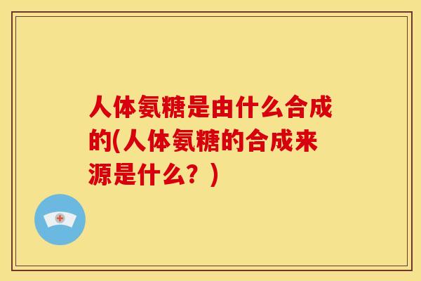 人体氨糖是由什么合成的(人体氨糖的合成来源是什么？)
