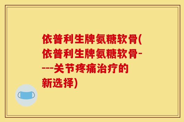 依普利生牌氨糖软骨(依普利生牌氨糖软骨----关节的新选择)