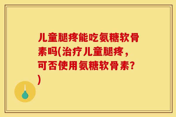 儿童腿疼能吃氨糖软骨素吗(儿童腿疼,可否使用氨糖软骨素?) 儿童腿疼能吃氨糖软骨素吗(儿童腿疼,可否使用氨糖软骨素?)