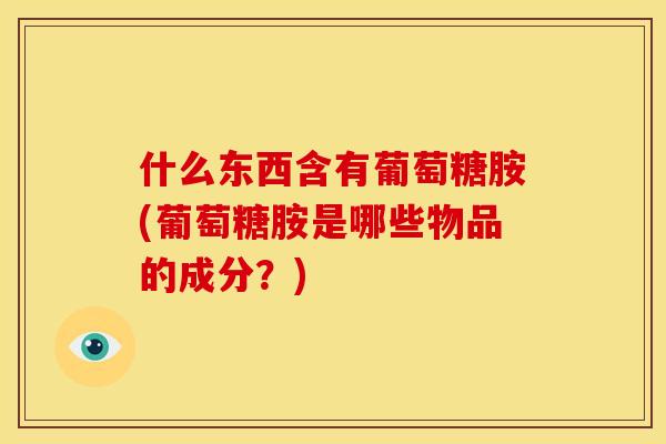 什么东西含有葡萄糖胺(葡萄糖胺是哪些物品的成分？)