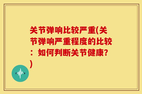 关节弹响比较严重(关节弹响严重程度的比较:如何判断关节健康?) 关节弹响比较严重(关节弹响严重程度的比较:如何判断关节健康?)