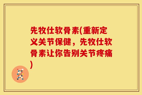 先牧仕软骨素(重新定义关节保健，先牧仕软骨素让你告别关节)