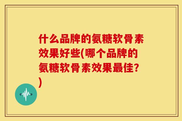 什么品牌的氨糖软骨素效果好些(哪个品牌的氨糖软骨素效果佳?) 什么品牌的氨糖软骨素效果好些(哪个品牌的氨糖软骨素效果佳?)